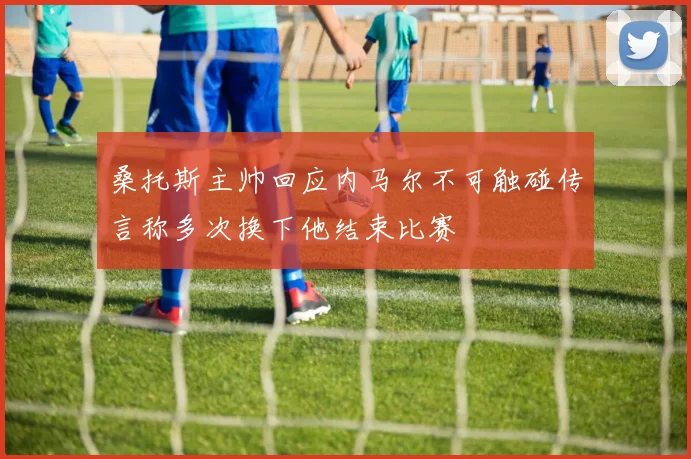 桑托斯主帅回应内马尔不可触碰传言称多次换下他结束比赛