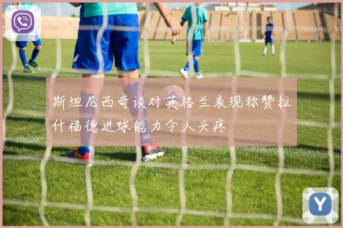 斯坦尼西奇谈对英格兰表现称赞拉什福德进球能力令人头疼