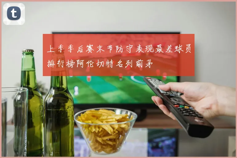 上季季后赛末节防守表现最差球员排行榜阿伦切特名列前茅