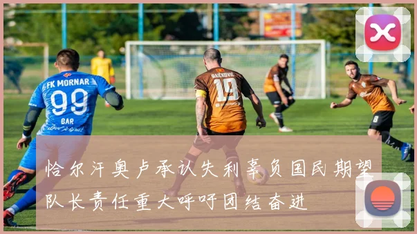 恰尔汗奥卢承认失利辜负国民期望队长责任重大呼吁团结奋进