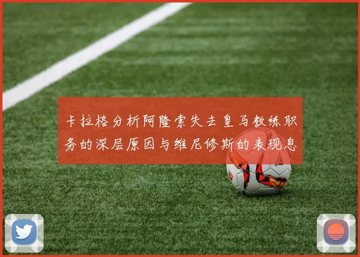卡拉格分析阿隆索失去皇马教练职务的深层原因与维尼修斯的表现息息相关