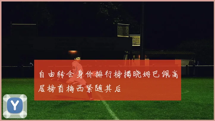 自由转会身价排行榜揭晓姆巴佩高居榜首梅西紧随其后