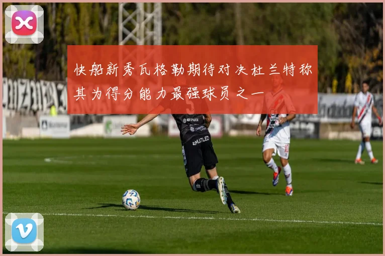 快船新秀瓦格勒期待对决杜兰特称其为得分能力最强球员之一