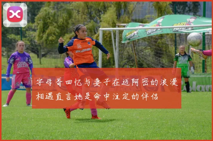 字母哥回忆与妻子在迈阿密的浪漫相遇直言她是命中注定的伴侣